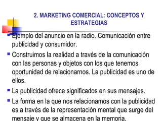 2. MARKETING COMERCIAL: CONCEPTOS Y
                     ESTRATEGIAS
 Ejemplo del anuncio en la radio. Comunicación entre
  publicidad y consumidor.
 Construimos la realidad a través de la comunicación

  con las personas y objetos con los que tenemos
  oportunidad de relacionarnos. La publicidad es uno de
  ellos.
 La publicidad ofrece significados en sus mensajes.

 La forma en la que nos relacionamos con la publicidad

  es a través de la representación mental que surge del
  mensaje y que se almacena en la memoria.
 
