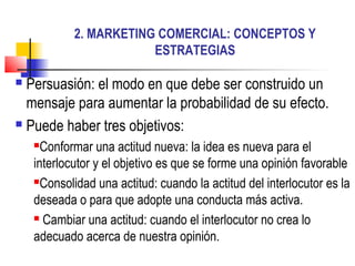2. MARKETING COMERCIAL: CONCEPTOS Y
                        ESTRATEGIAS

 Persuasión: el modo en que debe ser construido un
  mensaje para aumentar la probabilidad de su efecto.
 Puede haber tres objetivos:

     Conformar una actitud nueva: la idea es nueva para el
    interlocutor y el objetivo es que se forme una opinión favorable
    Consolidad una actitud: cuando la actitud del interlocutor es la

    deseada o para que adopte una conducta más activa.
     Cambiar una actitud: cuando el interlocutor no crea lo

    adecuado acerca de nuestra opinión.
 