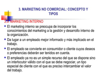 3. MARKETING NO COMERCIAL: CONCEPTO Y
                           TIPOS

3.3. MARKETING INTERNO
 El marketing interno se preocupa de incorporar los

  conocimientos del marketing a la gestión y desarrollo interno de
  la organización.
 Da lugar a un empleado mejor informado y más implicado en el

  trabajo.
 El empleado se convierte en consumidor o cliente cuyos deseos

  o preferencias deberán ser tenidos en cuenta.
 El empleado ya no es un simple recurso del que se dispone sino

  un interlocutor válido con el que se debe negociar, un tipo
  especial de cliente con el que es preciso intercambiar el valor
  del trabajo.
 
