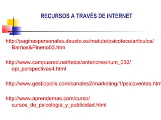 RECURSOS A TRAVÉS DE INTERNET


http://paginaspersonales.deusto.es/matute/psicoteca/articulos/
   Barrios&Pineno03.htm

http://www.campusred.net/telos/anteriores/num_032/
   opi_perspectivas4.html

http://www.gestiopolis.com/canales2/marketing/1/psicoventas.htm

http://www.aprendemas.com/curso/
   cursos_de_psicologia_y_publicidad.html
 