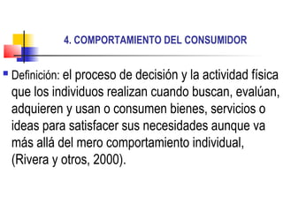 4. COMPORTAMIENTO DEL CONSUMIDOR

   Definición: el proceso de decisión y la actividad física
    que los individuos realizan cuando buscan, evalúan,
    adquieren y usan o consumen bienes, servicios o
    ideas para satisfacer sus necesidades aunque va
    más allá del mero comportamiento individual,
    (Rivera y otros, 2000).
 