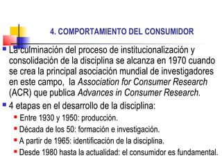 4. COMPORTAMIENTO DEL CONSUMIDOR
 La culminación del proceso de institucionalización y
  consolidación de la disciplina se alcanza en 1970 cuando
  se crea la principal asociación mundial de investigadores
  en este campo, la Association for Consumer Research
  (ACR) que publica Advances in Consumer Research.
 4 etapas en el desarrollo de la disciplina:
     Entre 1930 y 1950: producción.
     Década de los 50: formación e investigación.

     A partir de 1965: identificación de la disciplina.

     Desde 1980 hasta la actualidad: el consumidor es fundamental.
 