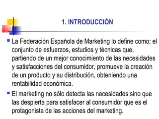 1. INTRODUCCIÓN

 La Federación Española de Marketing lo define como: el
  conjunto de esfuerzos, estudios y técnicas que,
  partiendo de un mejor conocimiento de las necesidades
  y satisfacciones del consumidor, promueve la creación
  de un producto y su distribución, obteniendo una
  rentabilidad económica.
 El marketing no sólo detecta las necesidades sino que

  las despierta para satisfacer al consumidor que es el
  protagonista de las acciones del marketing.
 