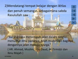 2)Mendatangi tempat belajar dengan ikhlas
  dan penuh semangat, sebagaimana sabda
  Rasulullah saw :




    “Barangsiapa menempuh jalan dalam rangka
    menuntut ilmu padanya, Allah mudahkan baginya
    dengannya jalan menuju syurga.”
    ( HR. Ahmad, Muslim, Abu Daud, At-Tirmidzi dan
    Ibnu Majah )
11/13/2012                                           11
 