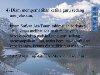 4) Diam memperhatikan ketika guru sedang
  menjelaskan,

    Imam Sufyan Ats-Tsauri rahimallah berkata :
    “Bila kamu melihat ada anak muda yang
    bercakap-cakap padahal sang guru sedang
    menyampaikan ilmu, maka berputus-asalah dari
    kebaikannya, kerana dia sedikit rasa malunya.”

    ( AR. Al-Baihaqi dalam Al-Madkhol ilas-Sunan )


11/13/2012                                           13
 