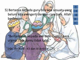 5) Bertanya kepada guru bila ada sesuatu yang
  belum kita mengerti dengan cara baik. Allah
  berfirman :



    “Bertanyalah kepada ahli dzikr ( yakni para
    ulama ) bila kamu tidak tahu.”

    ( Qs. An-Nahl : 43 dan Al-Anbiya’ : 7 )

11/13/2012                                        14
 