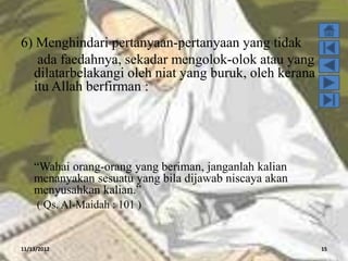 6) Menghindari pertanyaan-pertanyaan yang tidak
   ada faedahnya, sekadar mengolok-olok atau yang
  dilatarbelakangi oleh niat yang buruk, oleh kerana
  itu Allah berfirman :




    “Wahai orang-orang yang beriman, janganlah kalian
    menanyakan sesuatu yang bila dijawab niscaya akan
    menyusahkan kalian.”
     ( Qs. Al-Maidah : 101 )


11/13/2012                                              15
 