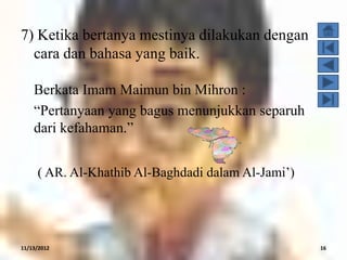 7) Ketika bertanya mestinya dilakukan dengan
  cara dan bahasa yang baik.

    Berkata Imam Maimun bin Mihron :
    “Pertanyaan yang bagus menunjukkan separuh
    dari kefahaman.”


     ( AR. Al-Khathib Al-Baghdadi dalam Al-Jami‟)




11/13/2012                                          16
 