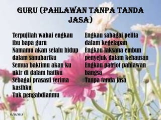 GURU (PAHLAWAN TANPA TANDA
                JASA)
  Terpujilah wahai engkau    Engkau sabagai pelita
  ibu bapa guru              dalam kegelapan
  Namamu akan selalu hidup   Engkau laksana embun
  dalam sanubariku           penyejuk dalam kehausan
  Semua baktimu akan ku      Engkau patriot pahlawan
  ukir di dalam hatiku       bangsa
  Sebagai prasasti terima    Tanpa tanda jasa
  kasihku
  Tuk pengabdianmu

11/13/2012                                             18
 