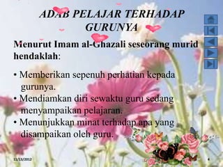 ADAB PELAJAR TERHADAP
                    GURUNYA
Menurut Imam al-Ghazali seseorang murid
hendaklah:
• Memberikan sepenuh perhatian kepada
  gurunya.
• Mendiamkan diri sewaktu guru sedang
  menyampaikan pelajaran.
• Menunjukkan minat terhadap apa yang
  disampaikan oleh guru.

11/13/2012                                4
 
