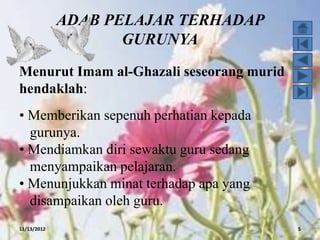 ADAB PELAJAR TERHADAP
                    GURUNYA
Menurut Imam al-Ghazali seseorang murid
hendaklah:
• Memberikan sepenuh perhatian kepada
  gurunya.
• Mendiamkan diri sewaktu guru sedang
  menyampaikan pelajaran.
• Menunjukkan minat terhadap apa yang
  disampaikan oleh guru.
11/13/2012                                5
 