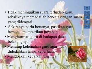 • Tidak meninggikan suara terhadap guru,
  sebaliknya memadailah berkata dengan suara
  yang didengari.
• Sekiranya perlu bertanya, pastikan guru
  bersedia memberikan jawapan.
• Menghormati guru di hadapan dan
  belakangnya.
• Menutup kelemahan guru agar tidak
  didedahkan tanpa keperluan.
• Mendoakan kebaikan baginya.

11/13/2012                                     6
 