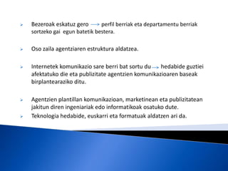    Bezeroak eskatuz gero       perfil berriak eta departamentu berriak
    sortzeko gai egun batetik bestera.

   Oso zaila agentziaren estruktura aldatzea.

   Internetek komunikazio sare berri bat sortu du    hedabide guztiei
    afektatuko die eta publizitate agentzien komunikazioaren baseak
    birplantearaziko ditu.

   Agentzien plantillan komunikazioan, marketinean eta publizitatean
    jakitun diren ingeniariak edo informatikoak osatuko dute.
   Teknologia hedabide, euskarri eta formatuak aldatzen ari da.
 