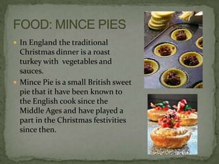  In England the traditional
  Christmas dinner is a roast
  turkey with vegetables and
  sauces.
 Mince Pie is a small British sweet
  pie that it have been known to
  the English cook since the
  Middle Ages and have played a
  part in the Christmas festivities
  since then.
 