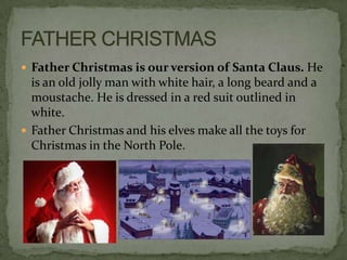  Father Christmas is our version of Santa Claus. He
  is an old jolly man with white hair, a long beard and a
  moustache. He is dressed in a red suit outlined in
  white.
 Father Christmas and his elves make all the toys for
  Christmas in the North Pole.
 