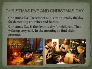  Christmas Eve (December 24) is traditionally the day
  for decorating churches and homes.
 Christmas Day is the favorite day for children. They
  wake up very early in the morning to find their
  presents.
 