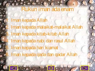 Rukun iman ada enam
1.   Iman kepada Allah
2.   Iman kepada malaikat-malaikat Allah
3.   Iman kepada kitab-kitab Allah
4.   Iman kepada nabi dan rasul Allah
5.   Iman kepada hari kiamat
6.   Iman kepada qada dan qadar Allah
 