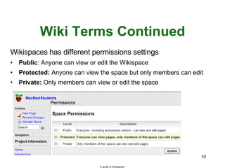 Wiki Terms Continued Wikispaces has different permissions settings Public : Anyone can view or edit the Wikispace Protected:  Anyone can view the space but only members can edit Private:  Only members can view or edit the space A guide to wikispaces 