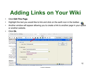 Adding Links on Your Wiki Click  Edit This Page . Highlight the text you would like to link and click on the earth icon in the toolbar. Another window will appear allowing you to create a link to another page in your space or another website. Click  Ok . A guide to wikispaces 