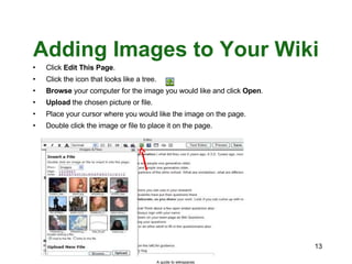 Adding Images to Your Wiki Click  Edit This Page . Click the icon that looks like a tree. Browse  your computer for the image you would like and click  Open . Upload  the chosen picture or file. Place your cursor where you would like the image on the page. Double click the image or file to place it on the page. A guide to wikispaces 
