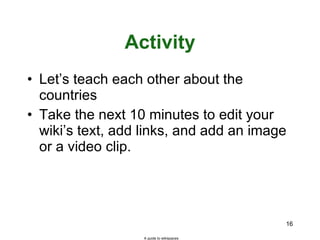 Activity Let’s teach each other about the countries Take the next 10 minutes to edit your wiki’s text, add links, and add an image or a video clip. A guide to wikispaces 