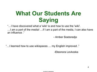 What Our Students Are Saying “… I have discovered what a 'wiki' is and how to use the 'wiki'.  … I am a part of the media! …if I am a part of the media, I can also have an influence .”    “… I learned how to use wikispaces … my English improved .”  -Eleonora Levkoska - Amber Soetoredjo A guide to wikispaces 