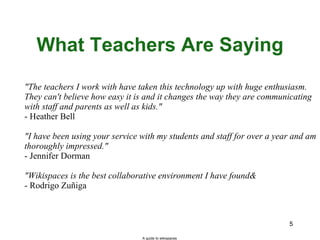 What Teachers Are Saying "The teachers I work with have taken this technology up with huge enthusiasm. They can't believe how easy it is and it changes the way they are communicating with staff and parents as well as kids." - Heather Bell "I have been using your service with my students and staff for over a year and am thoroughly impressed." - Jennifer Dorman "Wikispaces is the best collaborative environment I have found… - Rodrigo Zuñiga A guide to wikispaces 