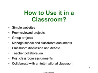 How to Use it in a Classroom? Simple websites Peer-reviewed projects Group projects Manage school and classroom documents  Classroom discussion and debate Teacher collaboration Post classroom assignments Collaborate with an international classroom A guide to wikispaces 