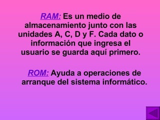RAM:  Es un medio de almacenamiento junto con las unidades A, C, D y F. Cada dato o información que ingresa el usuario se guarda aquí primero. ROM:   Ayuda a operaciones de arranque del sistema informático. 