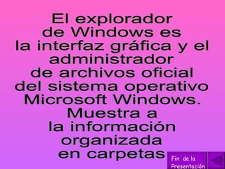 El explorador de Windows es la interfaz gráfica y el administrador  de archivos oficial del sistema operativo Microsoft Windows.  Muestra a  la información  organizada  en carpetas Fin  de la Presentación 