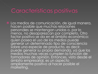 Los medios de comunicación, de igual manera, hacen posible que muchas relaciones personales se mantengan unidas o, por lo menos, no desaparezcan por completo. Otro factor positivo se da en el ámbito económico: quien posea el uso de los medios puede generar un determinado tipo de consciencia sobre una especie de producto, es decir, puede generar su propia demanda, ya que los medios muchas veces cumplen la función de formadores de opinión. Entonces, visto desde el ámbito empresarial, es un aspecto ampliamente positivo al hacer posible el marketing. 