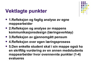 Vektlagte punkter 1.Refleksjon og faglig analyse av egne mappearbeider  2.Refleksjon og analyse av mappens kommunikasjonsdesign (læringsverktøy) 3.Refleksjon av gjennomgått pensum  4.Refleksjon over egen læringsprosess   5.Den enkelte student skal i sin mappe også ha en skriftlig vurdering av en annen medstudents mappearbeider hvor ovennevnte punkter (1-4) evalueres   