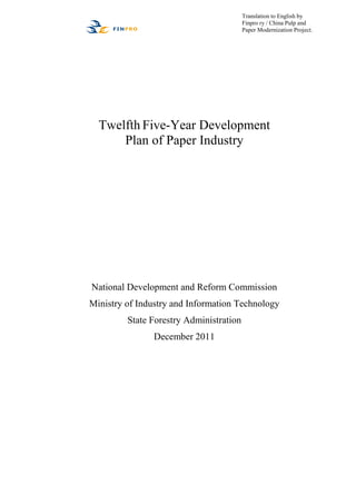 Translation to English by
                                         Finpro ry / China Pulp and
                                         Paper Modernization Project.




  Twelfth Five-Year Development
      Plan of Paper Industry




National Development and Reform Commission
Ministry of Industry and Information Technology
         State Forestry Administration
               December 2011
 