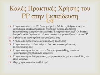 Καιέο Πξαθηηθέο Χξήζεο ηνπ
   PP ζηελ Δθπαίδεπζε
                              
 Χξεζηκνπνηείζηε ην PP όπνπ κπνξείηε. Μειέηεο δείρλνπλ πσο ηα
  καζεζηαθά απνηειέζκαηα ζε ζρέζε κε ηηο παξαδνζηαθέο
  παξνπζηάζεηο εληζρύνληαη ειάρηζηα. Δληζρύνληαη όκσο! -Οη ζεαηέο
  ζεσξνύλ ηα δεδνκέλα πην αμηόπηζηα όηαλ παξνπζηάδνληαη κε ην PP.
 Γειώζηε κε απιό ηξόπν ηνπο ζηόρνπο ζαο
 Χξεζηκνπνηήζηε ζύληνκεο θαη απιέο πξνηάζεηο
 Χξεζηκνπνηείζηε ηόζν θείκελν όζν θαη νπηηθά κέζα ζηηο
  παξνπζηάζεηο ζαο
 Χξεζηκνπνηήζηε όπνπ γίλεηαη Γηαγξάκκαηα (diagram) θαη
  Γξαθήκαηα (graphs) αληη θεηκέλνπ
 Χξεζηκνπνηήζηε δηαθνξεηηθέο γξακκαηνζεηξέο γηα επηθεθαιίδεο θαη
  απιό θείκελν
 Μελ ρξεζηκνπνηείηε πνιιά εθέ
 