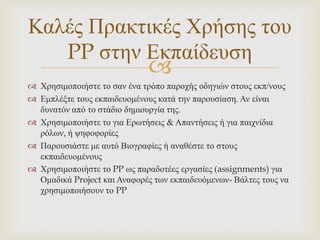 Καιέο Πξαθηηθέο Χξήζεο ηνπ
   PP ζηελ Δθπαίδεπζε
                              
 Χξεζηκνπνηήζηε ην ζαλ έλα ηξόπν παξνρήο νδεγηώλ ζηνπο εθπ/λνπο
 Δκπιέμηε ηνπο εθπαηδεπνκέλνπο θαηά ηελ παξνπζίαζε. Αλ είλαη
  δπλαηόλ από ην ζηάδην δεκηνπξγία ηεο.
 Χξεζηκνπνηήζηε ην γηα Δξσηήζεηο & Απαληήζεηο ή γηα παηρλίδηα
  ξόισλ, ή ςεθνθνξίεο
 Παξνπζηάζηε κε απηό Βηνγξαθίεο ή αλαζέζηε ην ζηνπο
  εθπαηδεπνκέλνπο
 Χξεζηκνπνηήζηε ην PP σο παξαδνηέεο εξγαζίεο (assignments) γηα
  Οκαδηθά Project θαη Αλαθνξέο ησλ εθπαηδεπόκελσλ- Βάιηεο ηνπο λα
  ρξεζηκνπνηήζνπλ ην PP
 