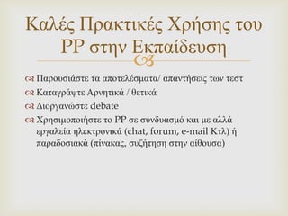Καιέο Πξαθηηθέο Χξήζεο ηνπ
   PP ζηελ Δθπαίδεπζε
                        
 Παξνπζηάζηε ηα απνηειέζκαηα/ απαληήζεηο ησλ ηεζη
 Καηαγξάςηε Αξλεηηθά / ζεηηθά
 Γηνξγαλώζηε debate
 Χξεζηκνπνηήζηε ην PP ζε ζπλδπαζκό θαη κε αιιά
  εξγαιεία ειεθηξνληθά (chat, forum, e-mail Κηι) ή
  παξαδνζηαθά (πίλαθαο, ζπδήηεζε ζηελ αίζνπζα)
 