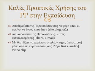 Καιέο Πξαθηηθέο Χξήζεο ηνπ
   PP ζηελ Δθπαίδεπζε
                         
 Απνζεθεύζηε ηηο Παξνπζηάζεηο ζαο ζε ρώξν όπνπ νη
  εθπ/λνη λα έρνπλ πξόζβαζε (site,blog, θηι)
 Γηακνηξαζηείηε ηηο Παξνπζηάζεηο κε ηνπο
  εθπαηδεπνκέλνπο (share, e-mail)
 Με δηζηάδεηε λα παξέρεηε επηπιένλ πεγέο (resources)
  κέζα από ηηο παξνπζηάζεηο ζαο PP κε links, audio|
  video clip
 
