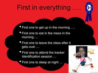 First in everything ….

• First one to get up in the morning ….
• First one to eat in the mess in the
 morning …
• First one to leave the class after it
 gets over …
• First one to attend the tracker
 Identification session …
• First one to sleep at night …
 