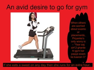 An avid desire to go for gym
              …..
                                                 When others
                                                  are worried
                                                 about exams
                                                        or
                                                 placements,
                                                  Priyanka’s
                                                 only worry is
                                                  – “Yaar aaj
                                                 sirf 2 ghante
                                                  hi gym kar
                                                 paaye exam
                                                 ke kaaran ”


If she eats a sweet on any day then she runs for an extra hour..
 