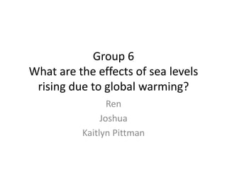 Group 6
What are the effects of sea levels
 rising due to global warming?
                 Ren
               Joshua
          Kaitlyn Pittman
 