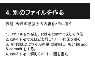 4. 別のファイルを作る
課題: 今日の勉強会の内容をメモに書く
1. ファイルを作成し、add & commit をしてみる
2. cat-file -pで先ほどと同じくノートに図を書く
3. 今作成したファイルを更に編集し、 もう1回 add
& commit をする。
4. cat-file -p で同じくノートに図を書く。
 