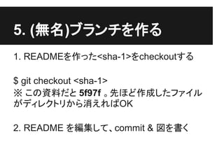 5. (無名)ブランチを作る
1. READMEを作った<sha-1>をcheckoutする
$ git checkout <sha-1>
※ この資料だと 5f97f 。先ほど作成したファイル
がディレクトリから消えればOK
2. README を編集して、commit & 図を書く
 