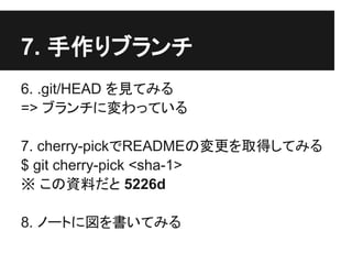 7. 手作りブランチ
6. .git/HEAD を見てみる
=> ブランチに変わっている
7. cherry-pickでREADMEの変更を取得してみる
$ git cherry-pick <sha-1>
※ この資料だと 5226d
8. ノートに図を書いてみる
 