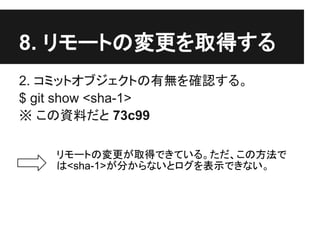 8. リモートの変更を取得する
2. コミットオブジェクトの有無を確認する。
$ git show <sha-1>
※ この資料だと 73c99
リモートの変更が取得できている。ただ、この方法で
は<sha-1>が分からないとログを表示できない。
 