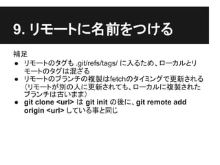 9. リモートに名前をつける
補足
● リモートのタグも .git/refs/tags/ に入るため、ローカルとリ
モートのタグは混ざる
● リモートのブランチの複製はfetchのタイミングで更新される
（リモートが別の人に更新されても、ローカルに複製された
ブランチは古いまま）
● git clone <url> は git init の後に、git remote add
origin <url> している事と同じ
 