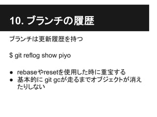 10. ブランチの履歴
ブランチは更新履歴を持つ
$ git reflog show piyo
● rebaseやresetを使用した時に重宝する
● 基本的に git gcが走るまでオブジェクトが消え
たりしない
 