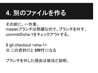 4. 別のファイルを作る
その前に、一作業。
masterブランチは邪魔なので、ブランチを外す。
commitのsha-1をチェックアウトする。
$ git checkout <sha-1>
※ この資料だと 5f97f になる
ブランチを外した理由は後ほど説明。
 