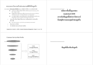 2. สราง platform ที่เนนถึงประสบการณที่ลูกคาจะไดรับจากการมาติดตอกับบริษัท
ระบุถึงประสบการณที่แตกตางที่ลูกคาจะไดรับจากบริษัท (Experiential Positioning) e.g. RED
BULL “Energy in a Bottle”
ทําใหลูกคามั่นใจวาจะไดรับประสบการณที่ระบุ (Experiential Value Promise) e.g. RED BULL
“Strengthening the Heart, Accelerating Mechanism, and Fighting Stress
ทําการปฏิบัติการเพื่อสรางภาพลักษณใหสอดคลองกับภาพลักษณที่บริษัทตองการจะสื่อ (Overall
Implementation Theme) e.g. RED BULL Sponsorship of Extreme Game
3. Design วิธีการที่จะทําใหลูกคาไดรับประสบการณที่สอดคลองกับภาพลักษณที่เรา
ตองการสื่อ
สราง Product Experience, Look and Feel, และ Experiential Communication)
4. พัฒนาชองทางการติดตอ
5. มีการคิดคนสรางนวัตกรรมใหมๆอยางตอเนื่อง
กระบวนการในการสรางประสบการณที่ดีใหกับลูกคา*
Adapted from: Schmitt, B., (2003), Customer Experience Management, Chapter 1-2, pp. 1-42.
หลักการขั้นพื้นฐานของ
Analytical CRM
(การเก็บขอมูลเพื่อทําการวิเคราะห
ถึงพฤติกรรมและคุณคาของลูกคา)
Customer Service/Sale Profile
Level 2:
จํานวนลูกคาที่กลับมา
Level 1:
จํานวนลูกคาที่มาฃื้อครั้งแรก
Level 3:
จํานวนลูกคาที่บอกตอ
ผลิตภัณฑหรือการบริการ
กรรมวิธีการทํางาน
คุณภาพการปฏิบัติการ
การติดตอกับองคกร
ระดับของความรูสึก
ขอมูลที่เกี่ยวของกับลูกคา
 