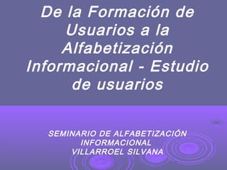 De la Formación de
Usuarios a la
Alfabetización
Informacional - Estudio
de usuarios
SEMINARIO DE ALFABETIZACIÓN
INFORMACIONAL
VILLARROEL SILVANA
 