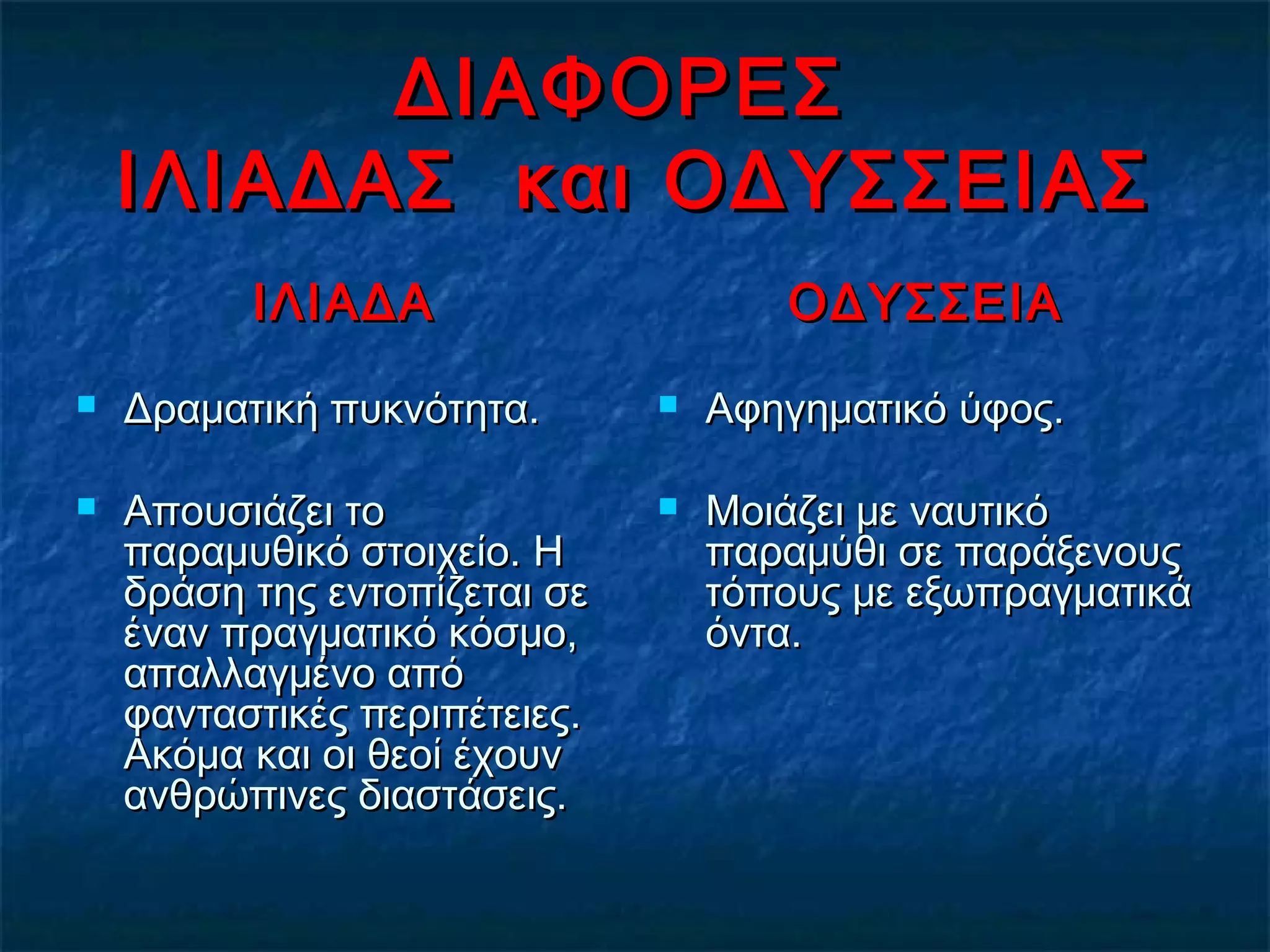 ΔΙΑΦΟΡΕΣΔΙΑΦΟΡΕΣ
ΙΛΙΑΔΑΣ και ΟΔΥΣΣΕΙΑΣΙΛΙΑΔΑΣ και ΟΔΥΣΣΕΙΑΣ
ΙΛΙΑΔΑΙΛΙΑΔΑ
 Δραματική πυκνότητα.Δραματική πυκνότητα.
 Απουσιάζει τοΑπουσιάζει το
παραμυθικό στοιχείο. Ηπαραμυθικό στοιχείο. Η
δράση της εντοπίζεται σεδράση της εντοπίζεται σε
έναν πραγματικό κόσμο,έναν πραγματικό κόσμο,
απαλλαγμένο απόαπαλλαγμένο από
φανταστικές περιπέτειες.φανταστικές περιπέτειες.
Ακόμα και οι θεοί έχουνΑκόμα και οι θεοί έχουν
ανθρώπινες διαστάσεις.ανθρώπινες διαστάσεις.
ΟΔΥΣΣΕΙΑΟΔΥΣΣΕΙΑ
 Αφηγηματικό ύφος.Αφηγηματικό ύφος.
 Μοιάζει με ναυτικόΜοιάζει με ναυτικό
παραμύθι σε παράξενουςπαραμύθι σε παράξενους
τόπους με εξωπραγματικάτόπους με εξωπραγματικά
όντα.όντα.
 